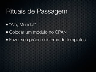 Rituais de Passagem
“Alo, Mundo!”
Colocar um módulo no CPAN
Fazer seu próprio sistema de templates
 