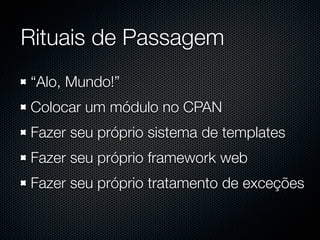 Rituais de Passagem
“Alo, Mundo!”
Colocar um módulo no CPAN
Fazer seu próprio sistema de templates
Fazer seu próprio framework web
Fazer seu próprio tratamento de exceções
 