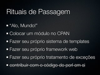 Rituais de Passagem
“Alo, Mundo!”
Colocar um módulo no CPAN
Fazer seu próprio sistema de templates
Fazer seu próprio framework web
Fazer seu próprio tratamento de exceções
contribuir com o código do perl em si
 
