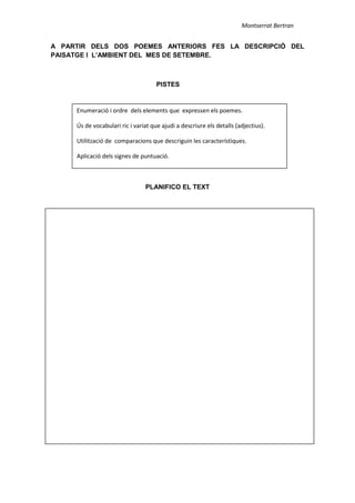 Montserrat Bertran
A PARTIR DELS DOS POEMES ANTERIORS FES LA DESCRIPCIÓ DEL
PAISATGE I L’AMBIENT DEL MES DE SETEMBRE.
PISTES
PLANIFICO EL TEXT
Enumeració i ordre dels elements que expressen els poemes.
Ús de vocabulari ric i variat que ajudi a descriure els detalls (adjectius).
Utilització de comparacions que descriguin les característiques.
Aplicació dels signes de puntuació.
 