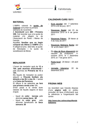 Full informatiu
setembre


                                          CALENDARI CURS 10/11
MATERIAL
                                          -   Curs escolar: del 7 setembre
L’AMPA cobrarà la quota de                    2010 a 22 de juny 2011
material comunitari la primera
setmana de novembre.                      -   Vacances Nadal: del 23 de
A Ed.Infantil serà 40€ i Primària             desembre 2010 al 6 de gener
35€. Cal recordar que a la quota de           2011
material     s’hi    afegirà    la   de
l’Associació de Pares i Mares de          -   Vacances Febrer: 28 febrer al
l’escola.                                     4 de març de 2011
Aquelles famílies que no hagin
comprat els llibres a l’AMPA se’ls        -   Vacances Setmana Santa: del
hi afegirà el preu dels folis, la quota       18 al 25 d’abril 2011
de fotocòpies i la quota de
socialització de llibres                  -   Els dies de lliure disposició del
                                              claustre de professors: 11
                                              octubre 2010, el 7 desembre
                                              2010, el 7 de gener 2011.

                                          -   Festa local : 25 febrer i 26 abril
MENJADOR
                                              2011.
L’horari de menjador serà de 12 a
15h. pels alumnes d’Ed.Infantil i         -   Jornada intensiva:         22   de
pels alumnes de Primària de 13 a              desembre 2010
15h.
Els tiquets de menjador es poden
adquirir a l’Escola Guillem els
dimarts a les 9h i a les 3h i també
a la Caixa de Pensions.
El dilluns 6 de setembre es farà          PÀGINA WEB
una primera venda a les 10h.
S’han posat a la venda dues               Us recordem que l’escola disposa
classes de tiquets segons el tipus        d’una pàgina web on podeu
d’ajuts:                                  consultar tot tipus d’informació que
                                          fa referència a l’organització del
-   tiquet de color taronja pels          centre
    alumnes sense beca: 6€
-   tiquet de color groc     pels         http;//www.xtec.cat/escolaguillemde
    alumnes beneficiaris de beca          balsareny
    sencera: 2€




                                                                              2
 