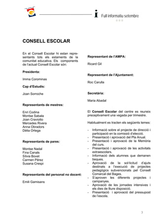 Full informatiu setembre




CONSELL ESCOLAR

En el Consell Escolar hi estan repre-
sentants tots els estaments de la       Representant de l’AMPA:
comunitat educativa. Els components
de l’actual Consell Escolar són:        Ricard Gil

Presidenta:
                                        Representant de l’Ajuntament:
Imma Corominas
                                        Roc Carulla
Cap d’Estudis:

Joan Sorroche                           Secretària:

                                        Maria Abadal
Representants de mestres:

Enri Codina                             El Consell Escolar del centre es reuneix
Montse Sabala                           preceptivament una vegada per trimestre.
Joan Craviotto
Mercedes Rivera                         Habitualment es tracten els següents temes:
Anna Obradors
Dèlia Ortega                            -   Informació sobre el projecte de direcció i
                                            participació en la comissió d’elecció.
                                        -   Presentació i aprovació del Pla Anual.
Representants de pares:                 -   Presentació i aprovació de la Memòria
                                            del curs.
Montse Nadal                            -   Presentació i aprovació de les activitats
Fina Canals                                 extraescolars.
Sílvia Bovet                            -   Informació dels alumnes que demanen
Carmen Pérez                                beques.
Susana Crespi                           -   Aprovació de la sol·licitud d’ajuts
                                            destinats a l’execució de projectes
                                            pedagògics subvencionats pel Consell
Representants del personal no docent:       Comarcal del Bages.
                                        -   S’aproven les diferents projectes i
Emili Gamisans                              campanyes.
                                        -   Aprovació de les jornades intensives i
                                            els dies de lliure disposició.
                                        -   Presentació i aprovació del pressupost
                                            de l’escola.




                                                                               3
 