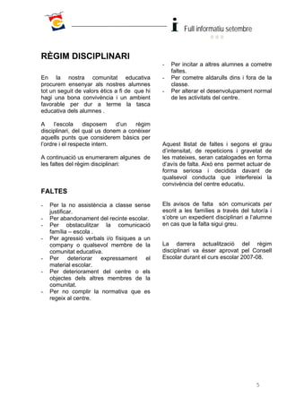 Full informatiu setembre


RÈGIM DISCIPLINARI
                                               -   Per incitar a altres alumnes a cometre
                                                   faltes.
En la nostra comunitat educativa               -   Per cometre aldarulls dins i fora de la
procurem ensenyar als nostres alumnes              classe.
tot un seguit de valors ètics a fi de que hi   -   Per alterar el desenvolupament normal
hagi una bona convivència i un ambient             de les activitats del centre.
favorable per dur a terme la tasca
educativa dels alumnes .

A     l’escola    disposem    d’un  règim
disciplinari, del qual us donem a conèixer
aquells punts que considerem bàsics per
l’ordre i el respecte intern.                  Aquest llistat de faltes i segons el grau
                                               d’intensitat, de repeticions i gravetat de
A continuació us enumerarem algunes de         les mateixes, seran catalogades en forma
les faltes del règim disciplinari:             d’avís de falta. Això ens permet actuar de
                                               forma seriosa i decidida davant de
                                               qualsevol conducta que interfereixi la
                                               convivència del centre educatiu.
FALTES
-   Per la no assistència a classe sense       Els avisos de falta són comunicats per
    justificar.                                escrit a les famílies a través del tutor/a i
-   Per abandonament del recinte escolar.      s’obre un expedient disciplinari a l’alumne
-   Per obstaculitzar la comunicació           en cas que la falta sigui greu.
    família – escola .
-   Per agressió verbals i/o físiques a un
    company o qualsevol membre de la           La darrera actualització del règim
    comunitat educativa.                       disciplinari va ésser aprovat pel Consell
-   Per deteriorar expressament el             Escolar durant el curs escolar 2007-08.
    material escolar.
-   Per deteriorament del centre o els
    objectes dels altres membres de la
    comunitat.
-   Per no complir la normativa que es
    regeix al centre.




                                                                                    5
 