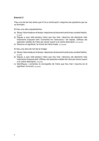 Exercici 2

Trieu una de les tres obres que hi ha a continuació i responeu les qüestions que se
us formulen.

Si trieu una obra arquitectònica:
a) Situeu l’obra triada en el temps i relacioneu-la breument amb el seu context històric.
    [1 punt]
b) Digueu a quin estil pertany l’obra que heu triat i descriviu els elements més
   importants d’aquest estil. Comenteu-ne l’estructura i els espais. Utilitzeu els
   aspectes visibles de l’obra per donar suport a la vostra descripció. [2,5 punts]
c) Resumiu el significat i la funció de l’obra triada. [1,5 punts]

Si trieu una obra de l’art de la imatge:
a) Situeu l’obra triada en el temps i relacioneu-la breument amb el seu context històric.
    [1 punt]
b) Digueu a quin estil pertany l’obra que heu triat i descriviu els elements més
   importants d’aquest estil. Utilitzeu els aspectes visibles de l’obra per donar suport
   a la vostra descripció. [2 punts]
c) Identifiqueu i comenteu la iconografia de l’obra que heu triat i resumiu-ne el
   significat i la funció. [2 punts]




2
 