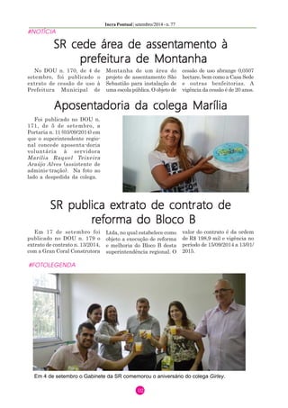 Incra Pontual | setembro/2014 - n. 77 
02 
#NOTÍCIA 
SR cede área de assentamento à 
prefeitura de Montanha 
No DOU n. 170, de 4 de 
setembro, foi publicado o 
extrato de cessão de uso à 
Prefeitura Municipal de 
Montanha de um área do 
projeto de assentamento São 
Sebastião para instalação de 
uma escola pública. O objeto de 
cessão de uso abrange 0,0507 
hectare, bem como a Casa Sede 
e outras benfeitorias. A 
vigência da cessão é de 20 anos. 
Aposentadoria da colega Marília 
Foi publicado no DOU n. 
171, de 5 de setembro, a 
Portaria n. 11 (03/09/2014) em 
que o superintendente regio-nal 
concede aposenta-doria 
voluntária à servidora 
Marília Raquel Teixeira 
Araújo Alves (assistente de 
adminis-tração). Na foto ao 
lado a despedida da colega. 
SR publica extrato de contrato de 
reforma do Bloco B 
Em 17 de setembro foi 
publicado no DOU n. 179 o 
extrato de contrato n. 13/2014, 
com a Gran Coral Construtora 
Ltda, no qual estabelece como 
objeto a execução de reforma 
e melhoria do Bloco B desta 
superintendência regional. O 
valor do contrato é da ordem 
de R$ 198,9 mil e vigência no 
período de 15/09/2014 a 13/01/ 
2015. 
#FOTOLEGENDA 
Em 4 de setembro o Gabinete da SR comemorou o aniversário do colega Girley. 
 