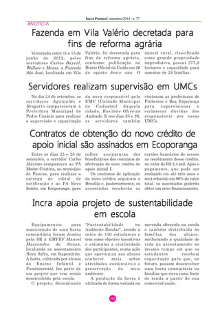 Incra Pontual | setembro/2014 - n. 77 
#NOTÍCIA 
Fazenda em Vila Valério decretada para 
fins de reforma agrária 
03 
Vistoriada entre 11 e 15 de 
junho de 2012, pelos 
servidores Carlos Bayerl, 
Wallace e Mozar, a Fazenda 
São José, localizada em Vila 
Valério, foi decretada para 
fins de reforma agrária, 
conforme publicação no 
Diário Oficial da União em 26 
de agosto deste ano. O 
imóvel rural, classificado 
como grande propriedade 
improdutiva, possui 377,2 
hectares e capacidade para 
assentar de 24 famílias. 
Servidores realizam supervisão em UMCs 
No dia 24 de setembro, os 
da nova responsável pela 
servidores Aguinaldo e 
UMC (Unidade Municipal 
Bragatto compareceram à 
de Cadastro) daquela 
Prefeitura Municipal de 
cidade, Rosilene Oliveira 
Pedro Canário para realizar 
Andrade. E nos dias 25 e 26, 
a supervisão e capacitação 
os servidores também 
visitaram as prefeituras de 
Pinheiros e Boa Esperança 
para supervisionar e 
esclarecer dúvidas dos 
responsáveis por essas 
UMCs. 
Contratos de obtenção do novo crédito de 
apoio inicial são assinados em Ecoporanga 
Entre os dias 23 e 25 de 
colher assinaturas dos 
setembro, o servidor Carlos 
beneficiários dos contratos de 
Máximo compareceu ao PA 
efetivação do novo crédito de 
Madre Cristina, no município 
apoio inicial I. 
de Pancas, para realizar a 
Os contratos de aplicação 
entrega de edital de 
notificação e ao PA Novo 
Sonho, em Ecoporanga, para 
do novo crédito seguiram a 
Brasília e, posteriormente, os 
assentados receberão os 
cartões bancários de acesso 
ao recebimento desse crédito, 
no valor de R$ 2,4 mil. Após o 
pagamento, que pode ser 
realizado em até três anos e 
será rebatido em 96% do valor 
total, os assentados poderão 
obter um novo financiamento. 
Incra apoia projeto de sustentabilidade 
em escola 
Equipamentos para 
manutenção de uma horta 
comunitária foram doados 
pela SR à EMPEF Manoel 
Marcondes de Souza, 
localizada no assentamento 
Nova Safra, em Itapemirim. 
A horta, cultivada por alunos 
do Ensino Infantil e 
Fundamental, faz parte de 
um projeto que vem sendo 
desenvolvido pela escola. 
O projeto, denominado 
“Sustentabilidade no 
Ambiente Escolar”, atende a 
cerca de 130 estudantes e 
tem como objetivo incentivar 
e estimular a criatividade 
dos participantes, numa ação 
que oportuniza aos alunos 
conhecer mais sobre 
atividades sustentáveis e 
preservação do meio 
ambiente. 
A produção da horta é 
utilizada de forma variada na 
merenda oferecida na escola 
e também distribuída às 
famílias dos alunos, 
melhorando a qualidade de 
vida no assentamento ao 
mesmo tempo em que os 
estudantes recebem 
capacitação para que, no 
futuro, possam desenvolver 
uma horta comunitária ou 
familiar que sirva como fonte 
de renda a partir de sua 
comercialização. 
 