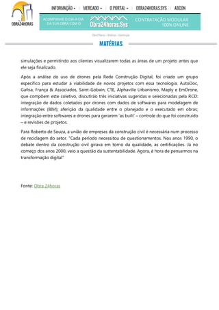 simulações e permitindo aos clientes visualizarem todas as áreas de um projeto antes que
ele seja finalizado.
Após a análise do uso de drones pela Rede Construção Digital, foi criado um grupo
específico para estudar a viabilidade de novos projetos com essa tecnologia. AutoDoc,
Gafisa, França & Associados, Saint-Gobain, CTE, Alphaville Urbanismo, Maply e EmDrone,
que compõem este coletivo, discutirão três iniciativas sugeridas e selecionadas pela RCD:
integração de dados coletados por drones com dados de softwares para modelagem de
informações (BIM); aferição da qualidade entre o planejado e o executado em obras;
integração entre softwares e drones para gerarem 'as built' – controle do que foi construído
– e revisões de projetos.
Para Roberto de Souza, a união de empresas da construção civil é necessária num processo
de reciclagem do setor. "Cada período necessitou de questionamentos. Nos anos 1990, o
debate dentro da construção civil girava em torno da qualidade, as certificações. Já no
começo dos anos 2000, veio a questão da sustentabilidade. Agora, é hora de pensarmos na
transformação digital"
Fonte: Obra 24horas
 