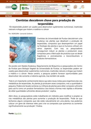 Cientistas descobrem chave para produção de
terpenóides
"Os terpenóides podem ser usados para desenvolver suplementos nutricionais, inseticidas
naturais e drogas que tratam a malária e o câncer
Por: AGROLINK -Leonardo Gottems
Cientistas da Universidade de Purdue descobriram uma
mudança nas plantas que desativam a produção de
terpenóides, compostos que desempenham um papel
na fisiologia das plantas e que os humanos utilizam em
vários aspectos. Com isso, os pesquisadores
conseguiriam induzir as plantas a produzirem esses
compostos para a fabricação de produtos que vai desde
fragrâncias e aromatizantes a biocombustíveis e
produtos farmacêuticos.
De acordo com Natalia Dudareva, Departamento de Bioquímica e pesquisadora do Centro
de Purdue para Biologia Vegetal da Universidade de Purdue, os terpenóides podem ser
usados para desenvolver suplementos nutricionais, inseticidas naturais e drogas que tratam
a malária e o câncer. Nesse cenário, a pesquisa poderia fornecer oportunidades para
desenvolver não somente a indústria agrícola, mas também de saúde.
"Este é um importante conhecimento básico que abre novas metas para engenharia das vias
metabólicas de terpenóides. As plantas já produzem esses compostos, mas a quantidade é
pequena. Poderia ter levado centenas ou milhares de plantas para obter composto suficiente
para usá-lo como um produto farmacêutico. Isso levará a formas mais rápidas e eficientes
de obter quantidades suficientes desses produtos”, explica.
Além disso, os pesquisadores estão trabalhando em métodos para modificar e projetar as
vias metabólicas das plantas para aumentar a produção de terpenóides. "Pode ser que
tenhamos alguns compostos que não estão naturalmente em uma planta, mas podemos
colocar um gene de interesse neles para criar os compostos que queremos ou aumentar
significativamente sua produção", finaliza.
Fonte: Agrolink
 