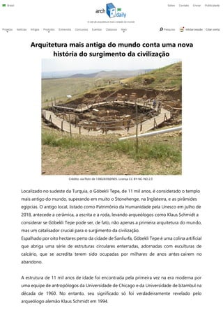 Arquitetura mais antiga do mundo conta uma nova
história do surgimento da civilização
Localizado no sudeste da Turquia, o Göbekli Tepe, de 11 mil anos, é considerado o templo
mais antigo do mundo, superando em muito o Stonehenge, na Inglaterra, e as pirâmides
egípcias. O antigo local, listado como Patrimônio da Humanidade pela Unesco em julho de
2018, antecede a cerâmica, a escrita e a roda, levando arqueólogos como Klaus Schmidt a
considerar se Göbekli Tepe pode ser, de fato, não apenas a primeira arquitetura do mundo,
mas um catalisador crucial para o surgimento da civilização.
Espalhado por oito hectares perto da cidade de Sanliurfa, Göbekli Tepe é uma colina artificial
que abriga uma série de estruturas circulares enterradas, adornadas com esculturas de
calcário, que se acredita terem sido ocupadas por milhares de anos antes caírem no
abandono.
A estrutura de 11 mil anos de idade foi encontrada pela primeira vez na era moderna por
uma equipe de antropólogos da Universidade de Chicago e da Universidade de Istambul na
década de 1960. No entanto, seu significado só foi verdadeiramente revelado pelo
arqueólogo alemão Klaus Schmidt em 1994.
Crédito: via flickr de 13802839@N05. Licença CC BY-NC-ND 2.0
 