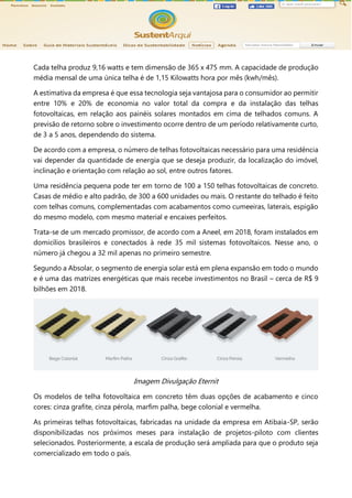 Cada telha produz 9,16 watts e tem dimensão de 365 x 475 mm. A capacidade de produção
média mensal de uma única telha é de 1,15 Kilowatts hora por mês (kwh/mês).
A estimativa da empresa é que essa tecnologia seja vantajosa para o consumidor ao permitir
entre 10% e 20% de economia no valor total da compra e da instalação das telhas
fotovoltaicas, em relação aos painéis solares montados em cima de telhados comuns. A
previsão de retorno sobre o investimento ocorre dentro de um período relativamente curto,
de 3 a 5 anos, dependendo do sistema.
De acordo com a empresa, o número de telhas fotovoltaicas necessário para uma residência
vai depender da quantidade de energia que se deseja produzir, da localização do imóvel,
inclinação e orientação com relação ao sol, entre outros fatores.
Uma residência pequena pode ter em torno de 100 a 150 telhas fotovoltaicas de concreto.
Casas de médio e alto padrão, de 300 a 600 unidades ou mais. O restante do telhado é feito
com telhas comuns, complementadas com acabamentos como cumeeiras, laterais, espigão
do mesmo modelo, com mesmo material e encaixes perfeitos.
Trata-se de um mercado promissor, de acordo com a Aneel, em 2018, foram instalados em
domicílios brasileiros e conectados à rede 35 mil sistemas fotovoltaicos. Nesse ano, o
número já chegou a 32 mil apenas no primeiro semestre.
Segundo a Absolar, o segmento de energia solar está em plena expansão em todo o mundo
e é uma das matrizes energéticas que mais recebe investimentos no Brasil – cerca de R$ 9
bilhões em 2018.
Imagem Divulgação Eternit
Os modelos de telha fotovoltaica em concreto têm duas opções de acabamento e cinco
cores: cinza grafite, cinza pérola, marfim palha, bege colonial e vermelha.
As primeiras telhas fotovoltaicas, fabricadas na unidade da empresa em Atibaia-SP, serão
disponibilizadas nos próximos meses para instalação de projetos-piloto com clientes
selecionados. Posteriormente, a escala de produção será ampliada para que o produto seja
comercializado em todo o país.
 