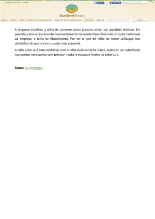 A empresa escolheu a telha de concreto como produto inicial por questões técnicas. Em
paralelo, está na fase final de desenvolvimento da versão fotovoltaica do produto tradicional
da empresa, a telha de fibrocimento. Por ser o tipo de telha de maior utilização nos
domicílios do país e com o custo mais acessível.
A telha solar será intercambiável com a telha tradicional da marca, podendo ser substituída
nos pontos necessários sem precisar mudar a estrutura inteira da cobertura.
Fonte: SustentArqui
 