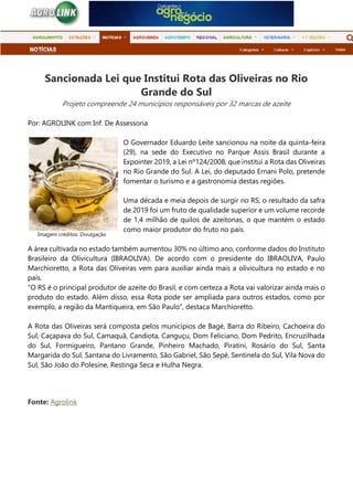 Sancionada Lei que Institui Rota das Oliveiras no Rio
Grande do Sul
Projeto compreende 24 municípios responsáveis por 32 marcas de azeite
Por: AGROLINK com Inf. De Assessoria
O Governador Eduardo Leite sancionou na noite da quinta-feira
(29), na sede do Executivo no Parque Assis Brasil durante a
Expointer 2019, a Lei nº124/2008, que institui a Rota das Oliveiras
no Rio Grande do Sul. A Lei, do deputado Ernani Polo, pretende
fomentar o turismo e a gastronomia destas regiões.
Uma década e meia depois de surgir no RS, o resultado da safra
de 2019 foi um fruto de qualidade superior e um volume recorde
de 1,4 milhão de quilos de azeitonas, o que mantém o estado
como maior produtor do fruto no país.
A área cultivada no estado também aumentou 30% no último ano, conforme dados do Instituto
Brasileiro da Olivicultura (IBRAOLIVA). De acordo com o presidente do IBRAOLIVA, Paulo
Marchioretto, a Rota das Oliveiras vem para auxiliar ainda mais a olivicultura no estado e no
país.
“O RS é o principal produtor de azeite do Brasil, e com certeza a Rota vai valorizar ainda mais o
produto do estado. Além disso, essa Rota pode ser ampliada para outros estados, como por
exemplo, a região da Mantiqueira, em São Paulo”, destaca Marchioretto.
A Rota das Oliveiras será composta pelos municípios de Bagé, Barra do Ribeiro, Cachoeira do
Sul, Caçapava do Sul, Camaquã, Candiota, Canguçu, Dom Feliciano, Dom Pedrito, Encruzilhada
do Sul, Formigueiro, Pantano Grande, Pinheiro Machado, Piratini, Rosário do Sul, Santa
Margarida do Sul, Santana do Livramento, São Gabriel, São Sepé, Sentinela do Sul, Vila Nova do
Sul, São João do Polesine, Restinga Seca e Hulha Negra.
Fonte: Agrolink
Imagem créditos: Divulgação
 