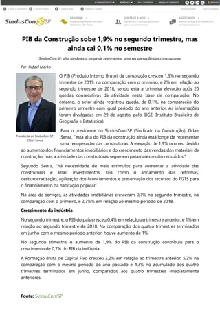 PIB da Construção sobe 1,9% no segundo trimestre, mas
ainda cai 0,1% no semestre
SindusCon-SP: alta ainda está longe de representar uma recuperação das construtoras
Por: Rafael Marko
O PIB (Produto Interno Bruto) da construção cresceu 1,9% no segundo
trimestre de 2019, na comparação com o primeiro, e 2% em relação ao
segundo trimestre de 2018, sendo esta a primeira elevação após 20
quedas consecutivas da atividade nesta base de comparação. No
entanto, o setor ainda registrou queda, de 0,1%, na comparação do
primeiro semestre com igual período do ano anterior. As informações
foram divulgadas em 29 de agosto, pelo IBGE (Instituto Brasileiro de
Geografia e Estatística).
Para o presidente do SindusCon-SP (Sindicato da Construção), Odair
Senra, “esta alta do PIB da construção ainda está longe de representar
uma recuperação das construtoras. A elevação de 1,9% ocorreu devido
ao aumento dos financiamentos imobiliários e do crescimento das vendas dos materiais de
construção, mas a atividade das construtoras segue em patamares muito reduzidos.”
Segundo Senra, “há necessidade de mais estímulos para aumentar a atividade das
construtoras e atrair investimentos, tais como o andamento das reformas,
desburocratização, agilização dos licenciamentos e preservação dos recursos do FGTS para
o financiamento da habitação popular”.
Na área de serviços, as atividades imobiliárias cresceram 0,7% no segundo trimestre, na
comparação com o primeiro, e 2,7%% em relação ao mesmo período de 2018.
Crescimento da indústria
No segundo trimestre, o PIB do país cresceu 0,4% em relação ao trimestre anterior, e 1% em
relação ao segundo trimestre de 2018. Na comparação dos quatro trimestres terminados
em junho com o mesmo período anterior, houve aumento de 1%.
No segundo trimestre, o aumento de 1,9% do PIB da construção contribuiu para o
crescimento de 0,7% do PIB da indústria.
A Formação Bruta de Capital Fixo cresceu 3,2% em relação ao trimestre anterior, 5,2% na
comparação com o mesmo período do ano passado e 4,3% no acumulado dos quatro
trimestres terminados em junho, comparados aos quatro trimestres imediatamente
anteriores.
Fonte: SindusCon/SP
Presidente do SindusCon-SP,
Odair Senra
 