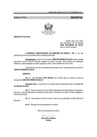 DIÁRIO OFICIAL EDIÇÃO Nº 865 DE 01 A 15 SETEMBRO DE 2010 .



EXECUTIVO                                                                                       DECRETOS



                                               ESTADO DA PARAÍBA
                                        PREFEITURA MUNICIPAL DE PIANCÓ
                                         Paço Ver. Antonio Azevedo Brasilino
                                                Gabinete da Prefeita


DECRETO Nº 012 /2010

                                                                                       Dispõe sobre luto oficial,
                                                                               pelo falecimento do Ex-Vereador
                                                                               JOSE SATURNINO DA SILVA,
                                                                               que em vida foi Vereador


                  A PREFEITA CONSTITUCIONAL DO MUNICÍPIO DE PIANCÓ – PB, no uso das
atribuições que lhe são conferidas pela Lei Orgânica Municipal.

                  Considerando a morte do Ex-Vereador JOSÉ SATURNINO DA SILVA notável cidadão
piancoense, que em vida foi Vereador prestativo do nosso município, tendo servido com dedicação,
eficiência e responsabilidade ao poder Legislativo, assim o maior benfeitor da nossa Terra.

             Considerando que toda a sociedade está perplexa com o súbito falecimento do Senhor
JOSE SATORNINO DA SILVA.

             DECRETA:

                Art. 1º - Fica Decretado LUTO OFICIAL por 03 (três) dias em virtude da morte do
inesquecível JOSE SATURNINO DA SILVA.

               Parágrafo Único – O período do Luto Oficial será compreendido entre os dias 05 a 07
de setembro de 2010.

                 Art. 2º - Durante o período de Luto Oficial a Bandeira Municipal deverá ser hasteada a
meio-pau, e será providenciada a afixação de tarja preta no frontispício na sede do Poder Legislativo e
Executivo Municipal.

                 Art. 3º - Este decreto entrará em vigor na data da sua publicação no Diário Oficial do
Município.

                 Art. 4º - Revogam-se as disposições em contrário
                 .

                                   Piancó, 05 de setembro de 2010.



                                        Flávia Serra Galdino
                                               Prefeita
 