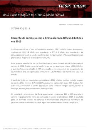São Paulo, 29 de outubro de 2015
SETEMBRO | 2015
Corrente de comércio com a China acumula US$ 53,8 bilhões
em 2015
O saldo comercial com a China foi favorável ao Brasil em US$ 851 milhões no mês de setembro,
resultado de US$ 3,4 bilhões em exportações e US$ 2,6 bilhões em importações. Na
comparação interanual, as vendas brasileiras para china cresceram 17% enquanto as compras
provenientes do parceiro asiático diminuíram 24%;
Entre janeiro e setembro de 2015, o fluxo de comércio com a China recuou 14,1% frente a igual
período de 2014. O saldo comercial brasileiro, por sua vez, alcançou a cifra de US$ 4,0 bilhões,
o que significou uma retração de 40% em relação ao mesmo período do ano passado. No
acumulado do ano, as exportações somaram US$ 28,9 bilhões e as importações US$ 24,9
bilhões;
A queda de 16,6% nas exportações acumuladas em 2015, reflete a contínua redução no valor
da soja (11,2%) e minérios de ferro (51,6%), que juntos representam quase 70% da pauta. Por
outro lado, aumentaram as vendas de produtos como carnes de frango e bovino, celulose e
ferroligas, em relação aos nove meses do ano passado;
As importações provenientes da China apresentaram retração de 11% e 3,6% em valor e
volume, respectivamente, frente ao acumulado de janeiro a setembro de 2014. O resultado
pode ser atribuído a queda nas compras de manufaturados, enquanto as importações de
produtos básicos e semimanufaturados registraram alta na mesma base de comparação.
 