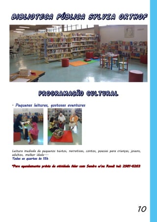 10
Biblioteca Pública SYLVIA ORTHOF
PROGRAMACÃO CULTURAL
Leitura mediada de pequenos textos, narrativas, contos, poesias para crianças, jovens,
adultos, melhor idade....
*Para agendamento prévio da atividade falar com Sandra e/ou Roseli tel: 2981-6263
 