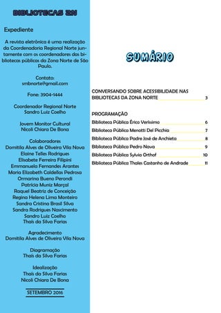 BIBLIOTECAS ZN
Expediente
A revista eletrônica é uma realização
da Coordenadoria Regional Norte jun-
tamente com os coordenadores das bi-
bliotecas públicas da Zona Norte de São
Paulo.
Contato:
smbnorte@gmail.com
Fone: 3904-1444
Coordenador Regional Norte
Sandro Luiz Coelho
Jovem Monitor Cultural
Nicoli Chiara De Bona
Colaboradores
Domitila Alves de Oliveira Vila Nova
Elaine Telles Rodrigues
Elisabete Ferreira Filipini
Emmanuela Fernandes Arantes
Maria Elizabeth Caldellas Pedrosa
Ormarina Bueno Perondi
Patrícia Muniz Marçal
Raquel Beatriz de Conceição
Regina Helena Lima Monteiro
Sandra Cristina Brasil Silva
Sandra Rodrigues Nascimento
Sandro Luiz Coelho
Thaís da Silva Farias
Agradecimento
Domitila Alves de Oliveira Vila Nova
Diagramação
Thaís da Silva Farias
Idealização
Thaís da Silva Farias
Nicoli Chiara De Bona
SETEMBRO 2016
Sumário
CONVERSANDO SOBRE ACESSIBILIDADE NAS
BIBLIOTECAS DA ZONA NORTE			 3
PROGRAMAÇÃO
Biblioteca Pública Érico Veríssimo			 6
Biblioteca Pública Menotti Del Picchia 7
Biblioteca Pública Padre José de Anchieta 8
Biblioteca Pública Pedro Nava 9
Biblioteca Pública Sylvia Orthof 10
Biblioteca Pública Thales Castanho de Andrade 11
 