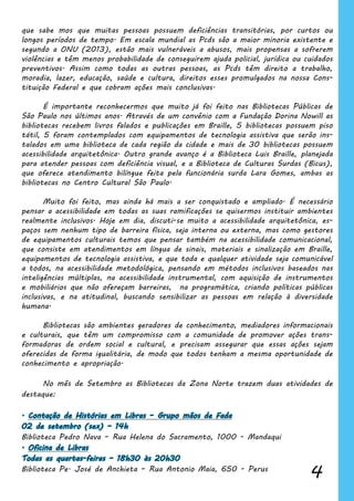 4
que sabe mos que muitas pessoas possuem deficiências transitórias, por curtos ou
longos períodos de tempo. Em escala mundial as Pcds são a maior minoria existente e
segundo a ONU (2013), estão mais vulneráveis a abusos, mais propensas a sofrerem
violências e têm menos probabilidade de conseguirem ajuda policial, jurídica ou cuidados
preventivos. Assim como todas as outras pessoas, as Pcds têm direito a trabalho,
moradia, lazer, educação, saúde e cultura, direitos esses promulgados na nossa Cons-
tituição Federal e que cobram ações mais conclusivas.
	 É importante reconhecermos que muito já foi feito nas Bibliotecas Públicas de
São Paulo nos últimos anos. Através de um convênio com a Fundação Dorina Nowill as
bibliotecas recebem livros falados e publicações em Braille, 5 bibliotecas possuem piso
tátil, 5 foram contemplados com equipamentos de tecnologia assistiva que serão ins-
talados em uma biblioteca de cada região da cidade e mais de 30 bibliotecas possuem
acessibilidade arquitetônica. Outro grande avanço é a Biblioteca Luis Braille, planejada
para atender pessoas com deficiência visual, e a Biblioteca de Culturas Surdas (Bicus),
que oferece atendimento bilíngue feita pela funcionária surda Lara Gomes, ambas as
bibliotecas no Centro Cultural São Paulo.
	 Muito foi feito, mas ainda há mais a ser conquistado e ampliado. É necessário
pensar a acessibilidade em todas as suas ramificações se quisermos instituir ambientes
realmente inclusivos. Hoje em dia, discuti-se muito a acessibilidade arquitetônica, es-
paços sem nenhum tipo de barreira física, seja interna ou externa, mas como gestores
de equipamentos culturais temos que pensar também na acessibilidade comunicacional,
que consiste em atendimentos em língua de sinais, materiais e sinalização em Braille,
equipamentos de tecnologia assistiva, e que toda e qualquer atividade seja comunicável
a todos, na acessibilidade metodológica, pensando em métodos inclusivos baseados nas
inteligências múltiplas, na acessibilidade instrumental, com aquisição de instrumentos
e mobiliários que não ofereçam barreiras, na programática, criando políticas públicas
inclusivas, e na atitudinal, buscando sensibilizar as pessoas em relação à diversidade
humana.
	 Bibliotecas são ambientes geradores de conhecimento, mediadores informacionais
e culturais, que têm um compromisso com a comunidade de promover ações trans-
formadoras de ordem social e cultural, e precisam assegurar que essas ações sejam
oferecidas de forma igualitária, de modo que todos tenham a mesma oportunidade de
conhecimento e apropriação.
	 No mês de Setembro as Bibliotecas da Zona Norte trazem duas atividades de
destaque:
. Contação de Histórias em Libras – Grupo mãos de Fada
02 de setembro (sex) – 14h
Biblioteca Pedro Nava – Rua Helena do Sacramento, 1000 - Mandaqui
. Oficina de Libras
Todas as quartas-feiras – 18h30 às 20h30
Biblioteca Pe. José de Anchieta – Rua Antonio Maia, 650 - Perus
 