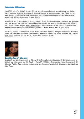 5
Referências Bibliográficas:
SANTOS, M. P.; DINIZ, C. N.; SÁ, N. A.. A importância da acessibilidade nas biblio-
tecas públicas. Revista Brasileira de Biblioteconomia e Documentação, São Paulo, v. 10,
ago. 2014. ISSN 1980-6949. Disponível em: <https://rbbd.febab.org.br/rbbd/article/
view/330/306>. Acesso em: 8 ago. 2016.
FONSECA, C. C. R.; GOMES, G. F.; VANZ, S. A. S. Acessibilidade e inclusão em bibliote-
cas: um estudo de caso. In: SEMINÁRIO NACIONAL DE BIBLIOTECAS UNIVERSITÁRIAS,
17., 2012, Porto Alegre. Anais eletrônicos... Porto Alegre: UFRS, 2012. Disponível em:
<http://www.snbu2012.com.br/anais/pdf/4QJX.pdf>. Acesso em: 8 ago. 2016.
GRAEFF, Lucas; FERNANDES, Rosa Maria Castilhos; CLOSS, Arnajara Carbonell. Acessibili-
dade em ambientes culturais: explorando o potencial cidadão do Plano Nacional de Cultura.
Ser Social, Brasília, v. 32, n. 15, p.117-140, jan/jun. 2013.
Domitila Alves O. Vila Nova
Graduada em Biblioteconomia e Ciência da Informação pela Faculdade de Biblioteconomia e
Ciência da Informação de São Paulo – FabciSP (2006). Atualmente é Coordenadora da Bi-
blioteca Pública Pedro Nava, pertencente ao Sistema Municipal de Bibliotecas da Cidade de
São Paulo.
 