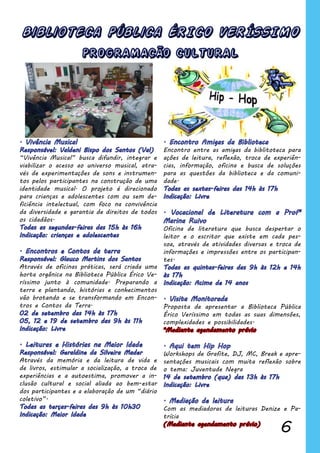 6
Biblioteca Pública ÉRICO VERÍSSIMO
Encontro entre as amigas da biblitoteca para
ações de leitura, reflexão, troca de experiên-
cias, informação, oficina e busca de soluções
para as questões da biblioteca e da comuni-
dade.
Oficina de literatura que busca despertar o
leitor e o escritor que existe em cada pes-
soa, através de atividades diversas e troca de
informações e impressões entre os participan-
tes.
Proposta de apresentar a Biblioteca Pública
Érico Veríssimo em todas as suas dimensões,
complexidades e possibilidades.
*Mediante agendamento prévio
Workshops de Grafite, DJ, MC, Break e apre-
sentações musicais com muita reflexão sobre
o tema: Juventude Negra
Com as mediadoras de leituras Denize e Pa-
trícia
(Mediante agendamento prévio)
“Vivência Musical” busca difundir, integrar e
viabilizar o acesso ao universo musical, atra-
vés de experimentações de sons e instrumen-
tos pelos participantes na construção de uma
identidade musical. O projeto é direcionado
para crianças e adolescentes com ou sem de-
ficiência intelectual, com foco na convivência
da diversidade e garantia de direitos de todos
os cidadãos.
Através de oficinas práticas, será criada uma
horta orgânica na Biblioteca Pública Érico Ve-
ríssimo junto à comunidade. Preparando a
terra e plantando, histórias e conhecimentos
vão brotando e se transformando em Encon-
tros e Contos da Terra.
Através da memória e da leitura de vida e
de livros, estimular a socialização, a troca de
experiências e a autoestima, promover a in-
clusão cultural e social aliada ao bem-estar
dos participantes e a elaboração de um “diário
coletivo”.
PROGRAMACÃO CULTURAL
 