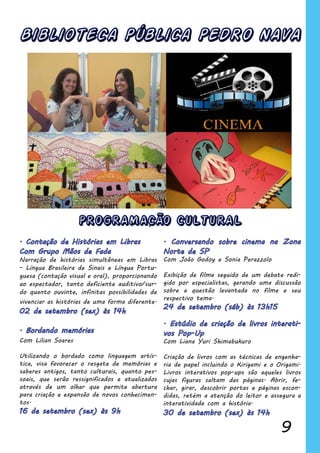 9
Biblioteca Pública PEDRO NAVA
Narração de histórias simultâneas em Libras
- Língua Brasileira de Sinais e Língua Portu-
guesa (contação visual e oral), proporcionando
ao espectador, tanto deficiente auditivo/sur-
do quanto ouvinte, infinitas possibilidades de
vivenciar as histórias de uma forma diferente.
Com Lilian Soares
Utilizando o bordado como linguagem artís-
tica, visa favorecer o resgate de memórias e
saberes antigos, tanto culturais, quanto pes-
soais, que serão ressignificados e atualizados
através de um olhar que permite abertura
para criação e expansão de novos conhecimen-
tos.
Com João Godoy e Sonia Perazzolo
Exibição de filme seguido de um debate redi-
gido por especialistas, gerando uma discussão
sobre a questão levantada no filme e seu
respectivo tema.
Com Liana Yuri Shimabukuro
Criação de livros com as técnicas de engenha-
ria de papel incluindo o Kirigami e o Origami.
Livros interativos pop-ups são aqueles livros
cujas figuras saltam das páginas. Abrir, fe-
char, girar, descobrir portas e páginas escon-
didas, retém a atenção do leitor e assegura a
interatividade com a história.
PROGRAMACÃO CULTURAL
 