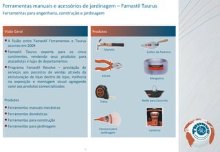 Visão Geral A fusão entre Famastil Ferramentas e Taurus ocorreu em 2004 Famastil Taurus exporta para os cinco continentes, vendendo seus produtos para atacadistas e lojas de departamentos Programa Famastil Resolve – prestação de serviços aos parceiros de vendas através da estruturação de lojas dentro de lojas, melhoria na exposição e montagem visual agregando valor aos produtos comercializados Produtos Ferramentas manuais mecânicas Ferramentas domésticas Ferramentas para construção Ferramentas para jardinagem Produtos Ferramentas manuais e acessórios de jardinagem – Famastil Taurus Ferramentas para engenharia, construção e jardinagem Martelo Colher de Pedreiro Alicate Mangueira Trena Balde para Concreto Vassoura para Jardinagem Lanterna 