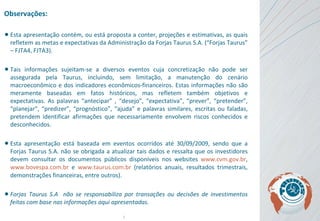 Observações: Esta apresentação contém, ou está proposta a conter, projeções e estimativas, as quais refletem as metas e expectativas da Administração da Forjas Taurus S.A. (“Forjas Taurus” – FJTA4, FJTA3).  Tais informações sujeitam-se a diversos eventos cuja concretização não pode ser assegurada pela Taurus, incluindo, sem limitação, a manutenção do cenário macroeconômico e dos indicadores econômicos-financeiros. Estas informações não são meramente baseadas em fatos históricos, mas refletem também objetivos e expectativas . As  palavras “antecipar” , “desejo”, “expectativa”, “prever”, “pretender”, “planejar”, “predizer”, “prognóstico”, “ajuda” e palavras similares, escritas ou faladas, pretendem identificar afirmações que necessariamente envolvem riscos conhecidos e desconhecidos. Esta apresentação está baseada em eventos ocorridos até 30/09/2009, sendo que a Forjas Taurus S.A. não se obrigada a atualizar tais dados e ressalta que os investidores devem consultar os documentos públicos disponíveis nos websites  www.cvm.gov.br ,  www.bovespa.com.br  e  www.taurus.com.br  (relatórios anuais, resultados trimestrais, demonstrações financeiras, entre outros).   Forjas Taurus S.A  não se responsabiliza por transações ou decisões de investimentos feitas com base nas informações aqui apresentadas. 