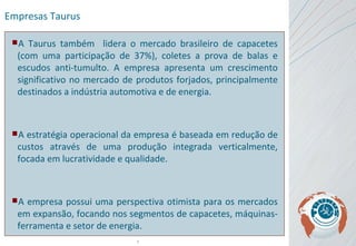 Empresas Taurus A Taurus também  lidera o mercado brasileiro de capacetes (com uma participação de 37%), coletes a prova de balas e escudos anti-tumulto. A empresa apresenta um crescimento significativo no mercado de produtos forjados, principalmente destinados a indústria automotiva e de energia.  A estratégia operacional da empresa é baseada em redução de custos através de uma produção integrada verticalmente, focada em lucratividade e qualidade. A empresa possui uma perspectiva otimista para os mercados em expansão, focando nos segmentos de capacetes, máquinas-ferramenta e setor de energia.  