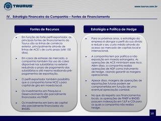 IV. Estratégia Financeira da Companhia – Fontes de Financiamento


               Fontes de Recursos                       Estratégia e Política de Hedge

     ►   Em função do forte perfil exportador, as   ►   Para os próximos anos, a estratégia da
         principais fontes de financiamento da          empresa é alongar o perfil da sua dívida
         Taurus são as linhas de comércio               e reduzir o seu custo médio através do
         exterior, principalmente através de            acesso ao mercado de capitais local e
         linhas de ACE´s de curto prazo (até 150        internacional.
         dias).
                                                    ►   A companhia tem por política a não
     ►   Em casos de estresse de mercado, a             exposição em moeda estrangeira. As
         companhia também faz uso do caixa              operações de ACE minimizam esse risco.
         disponível nas subsidiárias no exterior        Além disso, a companhia realiza
         reduzindo o prazo de pagamento das             operações de NDF como instrumento
         subsidiárias e até mesmo realizando pré-       de hedge, visando garantir as margens
         pagamentos de exportação.                      operacionais.
     ►   O perfil exportador também possibilita     ►   Apesar disso, margens de operações de
         que a companhia tome NCE´s para                exportações futuras podem ser
         capital de giro em moeda local.                comprometidas em função de uma
     ►   Os investimentos em Pesquisa e                 eventual apreciação cambial.
         Desenvolvimento são parcialmente           ►   No que diz respeito aos financiamentos
         financiados via FINEP.                         locais, as operações de FINEP e BNDES
     ►   Os investimentos em bens de capital            possuem indexação em TJLP e CDI para
         são parcialmente financiados via               os quais a companhia não realiza
         BNDES.                                         hedge.

                                                                                                   18
 