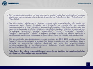 • Esta apresentação contém, ou está proposta a conter, projeções e estimativas, as quais
  refletem as metas e expectativas da Administração da Forjas Taurus S.A. (“Forjas Taurus” –
  FJTA4, FJTA3)

• Tais informações sujeitam-se a diversos eventos cuja concretização não pode ser
  assegurada pela Taurus, incluindo, sem limitação, a manutenção do cenário
  macroeconômico e dos indicadores econômico-financeiros. Estas informações não são
  meramente baseadas em fatos históricos, mas refletem também objetivos e expectativas.
  As palavras “antecipar”, “desejo”, “expectativa”, “prever”, “pretender”, “planejar”,
  “predizer”, “prognóstico”, “ajuda” e palavras similares, escritas ou faladas, pretendem
  identificar afirmações que necessariamente envolvem riscos conhecidos e desconhecidos.

• Esta apresentação está baseada em eventos ocorridos até 30-09-2010, sendo que a Forjas
  Taurus S.A. não está obrigada a atualizar tais dados e ressalta que os investidores devem
  consultar os documentos públicos disponíveis nos web sites www.cvm.gov.br,
  www.bovespa.com.br e www.taurus.com.br (relatórios anuais, resultados trimestrais,
  demonstrações contábeis entre outros).

• Forjas Taurus S.A não se responsabiliza por transações ou decisões de investimentos feitas
  com base nas informações aqui apresentadas.




                                                                                                   2
                                                                                               2
 