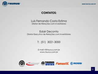 CONTATOS:

    Luis Fernando Costa Estima
    Diretor de Relações com Investidores



             Edair Deconto
Diretor Executivo de Relações com Investidores



          T: (51) 3021-3000

           E-mail: ri@taurus.com.br
             www.taurus.com.br




                                                 22
 