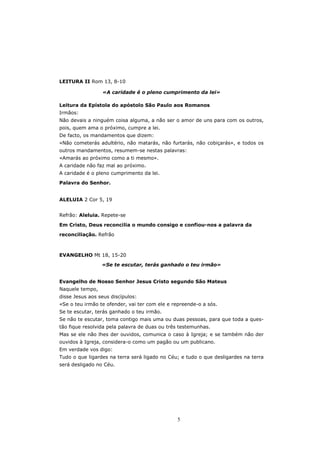 LEITURA II Rom 13, 8-10

                 «A caridade é o pleno cumprimento da lei»

Leitura da Epístola do apóstolo São Paulo aos Romanos
Irmãos:
Não devais a ninguém coisa alguma, a não ser o amor de uns para com os outros,
pois, quem ama o próximo, cumpre a lei.
De facto, os mandamentos que dizem:
«Não cometerás adultério, não matarás, não furtarás, não cobiçarás», e todos os
outros mandamentos, resumem-se nestas palavras:
«Amarás ao próximo como a ti mesmo».
A caridade não faz mal ao próximo.
A caridade é o pleno cumprimento da lei.
Palavra do Senhor.


ALELUIA 2 Cor 5, 19


Refrão: Aleluia. Repete-se

Em Cristo, Deus reconcilia o mundo consigo e confiou-nos a palavra da

reconciliação. Refrão



EVANGELHO Mt 18, 15-20
                 «Se te escutar, terás ganhado o teu irmão»


Evangelho de Nosso Senhor Jesus Cristo segundo São Mateus
Naquele tempo,
disse Jesus aos seus discípulos:
«Se o teu irmão te ofender, vai ter com ele e repreende-o a sós.
Se te escutar, terás ganhado o teu irmão.
Se não te escutar, toma contigo mais uma ou duas pessoas, para que toda a ques-
tão fique resolvida pela palavra de duas ou três testemunhas.
Mas se ele não lhes der ouvidos, comunica o caso à Igreja; e se também não der
ouvidos à Igreja, considera-o como um pagão ou um publicano.
Em verdade vos digo:
Tudo o que ligardes na terra será ligado no Céu; e tudo o que desligardes na terra
será desligado no Céu.




                                               5
 