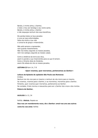 Bendiz, ó minha alma, o Senhor,
e todo o meu ser bendiga o seu nome santo.
Bendiz, ó minha alma, o Senhor
e não esqueças nenhum dos seus benefícios.

Ele perdoa todos os teus pecados
e cura as tuas enfermidades.
Salva da morte a tua vida
e coroa-te de graça e misericórdia.

Não está sempre a repreender,
nem guarda ressentimento.
Não nos tratou segundo os nossos pecados,
nem nos castigou segundo as nossas culpas.

Como    a distância da terra aos céus,
assim   é grande a sua misericórdia para os que O temem.
Como    o Oriente dista do Ocidente,
assim   Ele afasta de nós os nossos pecados.

LEITURA II Rom 14, 7-9

           «Quer vivamos, quer morramos, pertencemos ao Senhor»

Leitura da Epístola do apóstolo São Paulo aos Romanos
Irmãos:
Nenhum de nós vive para si mesmo e nenhum de nós morre para si mesmo.
Se vivemos, vivemos para o Senhor, e se morremos, morremos para o Senhor.
Portanto, quer vivamos quer morramos, pertencemos ao Senhor.
Na verdade, Cristo morreu e ressuscitou para ser o Senhor dos vivos e dos mortos.
Palavra do Senhor.



ALELUIA Jo 13, 34


Refrão: Aleluia. Repete-se

Dou-vos um mandamento novo, diz o Senhor: amai-vos uns aos outros

como Eu vos amei. Refrão




                                                7
 