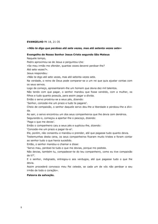 EVANGELHO Mt 18, 21-35

    «Não te digo que perdoes até sete vezes, mas até setenta vezes sete»

    Evangelho de Nosso Senhor Jesus Cristo segundo São Mateus
    Naquele tempo,
    Pedro aproximou-se de Jesus e perguntou-Lhe:
    «Se meu irmão me ofender, quantas vezes deverei perdoar-lhe?
    Até sete vezes?».
    Jesus respondeu:
    «Não te digo até sete vezes, mas até setenta vezes sete.
    Na verdade, o reino de Deus pode comparar-se a um rei que quis ajustar contas com
    os seus servos.
    Logo de começo, apresentaram-lhe um homem que devia dez mil talentos.
    Não tendo com que pagar, o senhor mandou que fosse vendido, com a mulher, os
    filhos e tudo quanto possuía, para assim pagar a dívida.
    Então o servo prostrou-se a seus pés, dizendo:
    ‘Senhor, concede-me um prazo e tudo te pagarei’.
    Cheio de compaixão, o senhor daquele servo deu-lhe a liberdade e perdoou-lhe a dívi-
    da.
    Ao sair, o servo encontrou um dos seus companheiros que lhe devia cem denários.
    Segurando-o, começou a apertar-lhe o pescoço, dizendo:
    ‘Paga o que me deves’.
    Então o companheiro caiu a seus pés e suplicou-lhe, dizendo:
    ‘Concede-me um prazo e pagar-te-ei’.
    Ele, porém, não consentiu e mandou-o prender, até que pagasse tudo quanto devia.
    Testemunhas desta cena, os seus companheiros ficaram muito tristes e foram contar
    ao senhor tudo o que havia sucedido.
    Então, o senhor mandou-o chamar e disse:
    ‘Servo mau, perdoei-te tudo o que me devias, porque mo pediste.
    Não devias, também tu, compadecer-te do teu companheiro, como eu tive compaixão
    de ti?’.
    E o senhor, indignado, entregou-o aos verdugos, até que pagasse tudo o que lhe
    devia.
    Assim procederá convosco meu Pai celeste, se cada um de vós não perdoar a seu
    irmão de todo o coração».
    Palavra da salvação.




8
 