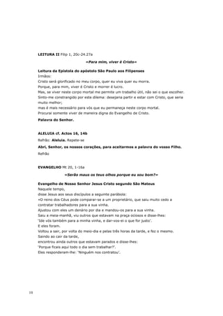 LEITURA II Filip 1, 20c-24.27a

                                  «Para mim, viver é Cristo»

     Leitura da Epístola do apóstolo São Paulo aos Filipenses
     Irmãos:
     Cristo será glorificado no meu corpo, quer eu viva quer eu morra.
     Porque, para mim, viver é Cristo e morrer é lucro.
     Mas, se viver neste corpo mortal me permite um trabalho útil, não sei o que escolher.
     Sinto-me constrangido por este dilema: desejaria partir e estar com Cristo, que seria
     muito melhor;
     mas é mais necessário para vós que eu permaneça neste corpo mortal.
     Procurai somente viver de maneira digna do Evangelho de Cristo.
     Palavra do Senhor.



     ALELUIA cf. Actos 16, 14b
     Refrão: Aleluia. Repete-se

     Abri, Senhor, os nossos corações, para aceitarmos a palavra do vosso Filho.
     Refrão



     EVANGELHO Mt 20, 1-16a

                     «Serão maus os teus olhos porque eu sou bom?»

     Evangelho de Nosso Senhor Jesus Cristo segundo São Mateus
     Naquele tempo,
     disse Jesus aos seus discípulos a seguinte parábola:
     «O reino dos Céus pode comparar-se a um proprietário, que saiu muito cedo a
     contratar trabalhadores para a sua vinha.
     Ajustou com eles um denário por dia e mandou-os para a sua vinha.
     Saiu a meia-manhã, viu outros que estavam na praça ociosos e disse-lhes:
     ‘Ide vós também para a minha vinha, e dar-vos-ei o que for justo’.
     E eles foram.
     Voltou a sair, por volta do meio-dia e pelas três horas da tarde, e fez o mesmo.
     Saindo ao cair da tarde,
     encontrou ainda outros que estavam parados e disse-lhes:
     ‘Porque ficais aqui todo o dia sem trabalhar?’.
     Eles responderam-lhe: ‘Ninguém nos contratou’.




10
 