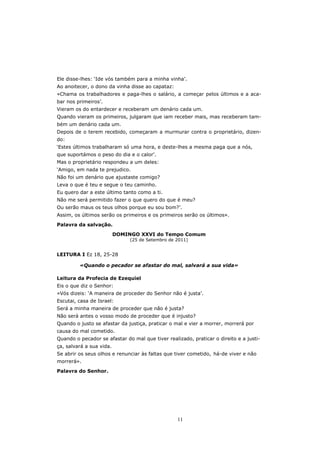 Ele disse-lhes: ‘Ide vós também para a minha vinha’.
Ao anoitecer, o dono da vinha disse ao capataz:
«Chama os trabalhadores e paga-lhes o salário, a começar pelos últimos e a aca-
bar nos primeiros’.
Vieram os do entardecer e receberam um denário cada um.
Quando vieram os primeiros, julgaram que iam receber mais, mas receberam tam-
bém um denário cada um.
Depois de o terem recebido, começaram a murmurar contra o proprietário, dizen-
do:
‘Estes últimos trabalharam só uma hora, e deste-lhes a mesma paga que a nós,
que suportámos o peso do dia e o calor’.
Mas o proprietário respondeu a um deles:
‘Amigo, em nada te prejudico.
Não foi um denário que ajustaste comigo?
Leva o que é teu e segue o teu caminho.
Eu quero dar a este último tanto como a ti.
Não me será permitido fazer o que quero do que é meu?
Ou serão maus os teus olhos porque eu sou bom?’.
Assim, os últimos serão os primeiros e os primeiros serão os últimos».

Palavra da salvação.
                          DOMINGO XXVI do Tempo Comum
                               (25 de Setembro de 2011)


LEITURA I Ez 18, 25-28

         «Quando o pecador se afastar do mal, salvará a sua vida»

Leitura da Profecia de Ezequiel
Eis o que diz o Senhor:
«Vós dizeis: ‘A maneira de proceder do Senhor não é justa’.
Escutai, casa de Israel:
Será a minha maneira de proceder que não é justa?
Não será antes o vosso modo de proceder que é injusto?
Quando o justo se afastar da justiça, praticar o mal e vier a morrer, morrerá por
causa do mal cometido.
Quando o pecador se afastar do mal que tiver realizado, praticar o direito e a justi-
ça, salvará a sua vida.
Se abrir os seus olhos e renunciar às faltas que tiver cometido, há-de viver e não
morrerá».

Palavra do Senhor.




                                                  11
 