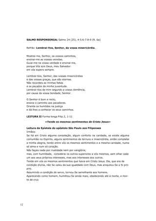 SALMO RESPONSORIAL Salmo 24 (25), 4-5.6-7.8-9 (R. 6a)


     Refrão: Lembrai-Vos, Senhor, da vossa misericórdia.


     Mostrai-me, Senhor, os vossos caminhos,
     ensinai-me as vossas veredas.
     Guiai-me na vossa verdade e ensinai-me,
     porque Vós sois Deus, meu Salvador:
     em vós espero sempre.

     Lembrai-Vos, Senhor, das vossas misericórdias
     e das vossas graças, que são eternas.
     Não recordeis as minhas faltas
     e os pecados da minha juventude.
     Lembrai-Vos de mim segundo a vossa clemência,
     por causa da vossa bondade, Senhor.

     O Senhor é bom e recto,
     ensina o caminho aos pecadores.
     Orienta os humildes na justiça
     e dá-lhes a conhecer os seus caminhos.

     LEITURA II Forma longa Filip 2, 1-11

                    «Tende os mesmos sentimentos de Cristo Jesus»

     Leitura da Epístola do apóstolo São Paulo aos Filipenses
     Irmãos:
     Se há em Cristo alguma consolação, algum conforto na caridade, se existe alguma
     comunhão no Espírito, alguns sentimentos de ternura e misericórdia, então completai
     a minha alegria, tendo entre vós os mesmos sentimentos e a mesma caridade, numa
     só alma e num só coração.
     Não façais nada por rivalidade nem por vanglória;
     mas, com humildade, considerai os outros superiores a vós mesmos, sem olhar cada
     um aos seus próprios interesses, mas aos interesses dos outros.
     Tende em vós os mesmos sentimentos que havia em Cristo Jesus. Ele, que era de
     condição divina, não Se valeu da sua igualdade com Deus, mas aniquilou-Se a Si pró-
     prio.
     Assumindo a condição de servo, tornou-Se semelhante aos homens.
     Aparecendo como homem, humilhou-Se ainda mais, obedecendo até à morte, e mor-
     te de cruz.




12
 