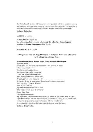 Por isso, Deus O exaltou e Lhe deu um nome que está acima de todos os nomes,
para que ao nome de Jesus todos se ajoelhem, no céu, na terra e nos abismos, e
toda a língua proclame que Jesus Cristo é o Senhor, para glória de Deus Pai.

Palavra do Senhor.


ALELUIA Jo 10, 27

Refrão: Aleluia. Repete-se
As minhas ovelhas ouvem a minha voz, diz o Senhor; Eu conheço as
minhas ovelhas e elas seguem-Me. Refrão


EVANGELHO Mt 21, 28-32


«Arrependeu-se e foi. Os publicanos e as mulheres de má vida irão adian-
                         te de vós para o reino de Deus»


Evangelho de Nosso Senhor Jesus Cristo segundo São Mateus
Naquele tempo,
disse Jesus aos príncipes dos sacerdotes e aos anciãos do povo:
«Que vos parece?
Um homem tinha dois filhos.
Foi ter com o primeiro e disse-lhe:
‘Filho, vai hoje trabalhar na vinha’.
Mas ele respondeu-lhe: ‘Não quero’.
Depois, porém, arrependeu-se e foi.
O homem dirigiu-se ao segundo filho e falou-lhe do mesmo modo.
Ele respondeu: ‘Eu vou, Senhor’.
Mas de facto não foi.
Qual dos dois fez a vontade ao pai?».
Eles responderam-Lhe: «O primeiro».
Jesus disse-lhes:
«Em verdade vos digo:
Os publicanos e as mulheres de má vida irão diante de vós para o reino de Deus.
João Baptista veio até vós, ensinando-vos o caminho da justiça, e não acreditastes
nele; mas os publicanos e as mulheres de má vida acreditaram.
E vós, que bem o vistes, não vos arrependestes, acreditando nele».

Palavra da salvação.




                                               13
 