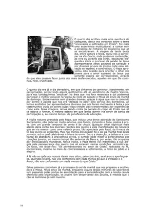 O quarto dia acolheu mais uma aventura de
                                          catequese, desta vez versando sobre o tema
                                          “enraizados e edificados em Cristo”. Foi mais
                                          uma experiência multicultural, a contar com
                                          a presença de milhares de brasileiros que ali
                                          se encontravam. A viagem da tarde deste
                                          dia, entre cultura e festa, levou-nos a partici-
                                          par na Via Crucis, onde pudemos contemplar,
                                          ao vivo ou através dos ecrãs, esculturas elo-
                                          quentes sobre o processo da paixão de Jesus
                                          acompanhados pelas palavras da salvação e
                                          por diversos grupos de jovens onde essa sal-
                                          vação se esperou e concretizou. O Papa apro-
                                          veitou esta ocasião para orientar o olhar dos
                                          jovens para o amor supremo de Jesus que
                                          somente espera ser correspondido, através
     do que eles possam fazer junto dos mais desfavorecidos, aqueles em que Ele conti-
     nua, hoje, crucificado.


     O quinto dia era já o dia derradeiro, em que tínhamos de caminhar, literalmente, em
     peregrinação, percorrendo alguns quilómetros até ao aeródromo de Cuatro Vientos,
     para nos conseguirmos “encaixar” na área que nos fora reservada e daí podermos
     participar o melhor possível na Vigília da noite de sábado e Missa de envio da manhã
     de domingo. Sobrevivemos sem grandes dramas, graças à água que nos ia correndo
     por dentro e àquela que nos era “deitada no pelo” pelo serviço dos bombeiros. Ali
     fomos acolhidos por apresentadores diversos que nos foram motivando à festa e por
     testemunhos vivos de jovens cujas vidas tinham sido transformadas por experiências
     como esta. Pelas imagens, íamos dando conta da parcela do corpo de Cristo que ali
     se estava a formar. A mesma esteira em que íamos dormir iria servir de banco de
     participação e, ao mesmo tempo, de genuflexório de adoração.

     A vigília noturna presidida pelo Papa, que incluiu uma breve adoração do Santíssimo
     Sacramento, não pôde ser muito extensa, pois fomos, incluindo o Papa, postos à pro-
     va com um grande temporal de vento e de chuva. Qualquer olhar espiritual mais
     atento daria conta das diversas reações dos jovens a esta manifestação da natureza
     que se iria revelar como uma valente prova, tão apreciada pelo Papa, da firmeza da
     fé dos jovens ali presentes. Mas não menos provocador foi o sol da manhã final desta
     jornada, sob o qual celebrámos a Missa de envio. Entre a deserção, a defesa e a con-
     fiança do abandono à providência divina, o Senhor pôde medir a perseverança dos
     corações juvenis, ao mesmo tempo tão sedentos de Deus e, por vezes, tão ocupados
     por preocupações mundanas. Nesta vigília, o Papa Bento XVI manifestou a sua ale-
     gria pela perseverança dos jovens que ali estavam nestas condições atmosféricas.
     De facto, ele disse-nos: “Se permanecerdes no amor de Cristo, radicados na fé,
     encontrareis, mesmo no meio de contrariedades e sofrimentos, a fonte do júbilo e a
     alegria.

     A fé não se opõe aos vossos ideais mais altos; pelo contrário, exalta-os e aperfeiçoa-
     os. Queridos jovens, não vos conformeis com nada menos do que a Verdade e o
     Amor, não vos conformeis com nada menos do que Cristo.”

     Estas palavras continham já a promessa do sol da manhã que nos preparou e acolheu
     para a Missa. Pelas cinco da manhã, enquanto alguns largos milhares de sacerdotes
     iam passando pelas portas de acreditação para a concelebração com a bonita casula
     oferecida pela organização, os jovens iam despertando aos poucos, à medida que o
     céu se iluminava já sem nuvens.




16
 