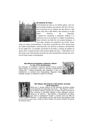 Sé Catedral de Viseu
                         A Sé Catedral de Viseu é um edifício gótico, com tra-
                         ços de igreja-fortaleza, dos séculos XIII-XIV. Na fron-
                         taria encontram-se as imagens de São Marcos e São
                         Lucas, São João e São Mateus, São Teotónio e ao alto
                         Nossa          Senhora           da         Assunção.
                         A capela-mor apresenta o grandioso retábulo e o
                         cadeiral do coro, de salientar a imagem da padroeira,
                         Nossa Senhora do Altar-Mor em grande destaque. O
                         novo altar, projecto do arquitecto Luís Cunha, acres-
centa um toque contemporâneo. A sacristia, construída em 1574, possui tecto
de madeira apainelada e está decorado com pinturas a têmpera, semelhantes
às da capela-mor. As paredes encontram-se forradas a azulejo de padrão do
século XVII. A capela de Dom João Vicente (Bispo de Viseu - 1446/1463) é um
dos locais mais interessantes do ponto de vista arquitectónico devido aos orna-
tos de linhas rectas e entrelaçados.




        São Mateus Evangelista, Apóstolo e Mártir
                (+ séc. I) 21 de Setembro
Era cobrador de impostos e possuía grande fortuna quando
Nosso Senhor o convidou a segui-Lo, dizendo simplesmente:
"Segue-Me! ". Mateus obedeceu sem hesitação, e veio a se
transformar no primeiro dos Evangelistas. Segundo antiga
tradição, pregou na Palestina e depois na Etiópia.




                       São Miguel, São Gabriel e São Rafael, Arcanjos
                                        29 de Setembro
                 Neste dia, a Igreja celebra os três gloriosos Arcanjos citados
                 nominalmente nas Sagradas Escrituras: - São Miguel, o Prínci-
                 pe da Milícia Celeste, aquele que no prélio magno ocorrido no
                 Céu, derrotou o revoltoso satanás e seus sequazes, precipi-
                 tando-os no Inferno; - São Gabriel, o Embaixador de Deus,
                 que levou à Santíssima Virgem o convite para ser Mãe do
                 Messias; - e São Rafael, um dos sete Anjos que assistem ante
o trono divino, que curou a vista do velho Tobias e foi guia e protetor do jovem
de mesmo nome.




                                             19
 