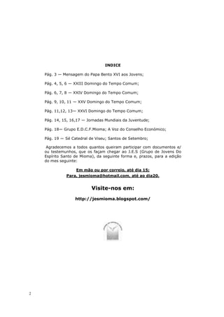 INDICE

    Pág. 3 — Mensagem do Papa Bento XVI aos Jovens;

    Pág. 4, 5, 6 — XXIII Domingo do Tempo Comum;

    Pág. 6, 7, 8 — XXIV Domingo do Tempo Comum;

    Pág. 9, 10, 11 — XXV Domingo do Tempo Comum;

    Pág. 11,12, 13— XXVI Domingo do Tempo Comum;

    Pág. 14, 15, 16,17 — Jornadas Mundiais da Juventude;

    Pág. 18— Grupo E.D.C.F.Mioma; A Voz do Conselho Económico;

    Pág. 19 — Sé Catedral de Viseu; Santos de Setembro;

     Agradecemos a todos quantos queiram participar com documentos e/
    ou testemunhos, que os façam chegar ao J.E.S (Grupo de Jovens Do
    Espírito Santo de Mioma), da seguinte forma e, prazos, para a edição
    do mes seguinte:

                   Em mão ou por correio, até dia 15;
              Para, jesmioma@hotmail.com, até ao dia20.


                           Visite-nos em:
                   http://jesmioma.blogspot.com/




2
 