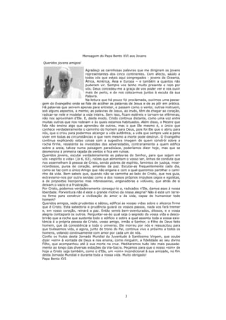 Mensagem do Papa Bento XVI aos Jovens

Queridos jovens amigos!

                             Agradeço as carinhosas palavras que me dirigiram os jovens
                             representantes dos cinco continentes. Com afecto, saúdo a
                             todos vós que estais aqui congregados - jovens da Oceania,
                             África, América, Ásia e Europa – e também a quantos não
                             puderam vir. Sempre vos tenho muito presente e rezo por
                             vós. Deus concedeu-me a graça de vos poder ver e vos ouvir
                             mais de perto, e de nos colocarmos juntos à escuta da sua
                             Palavra.
                             Na leitura que há pouco foi proclamada, ouvimos uma passa-
gem do Evangelho onde se fala de acolher as palavras de Jesus e de as pôr em prática.
Há palavras que servem apenas para entreter, e passam como o vento; outras instruem,
sob alguns aspectos, a mente; as palavras de Jesus, ao invés, têm de chegar ao coração,
radicar-se nele e modelar a vida inteira. Sem isso, ficam estéreis e tornam-se efémeras;
não nos aproximam d’Ele. E, deste modo, Cristo continua distante, como uma voz entre
muitas outras que nos rodeiam e às quais estamos habituados. Além disso, o Mestre que
fala não ensina algo que aprendeu de outros, mas o que Ele mesmo é, o único que
conhece verdadeiramente o caminho do homem para Deus, pois foi Ele que o abriu para
nós, que o criou para podermos alcançar a vida autêntica, a vida que sempre vale a pena
viver em todas as circunstâncias e que nem mesmo a morte pode destruir. O Evangelho
continua explicando estas coisas com a sugestiva imagem de quem constrói sobre a
rocha firme, resistente às investidas das adversidades, contrariamente a quem edifica
sobre a areia, talvez numa paisagem paradisíaca, poderíamos dizer hoje, mas que se
desmorona à primeira rajada de ventos e fica em ruínas.
Queridos jovens, escutai verdadeiramente as palavras do Senhor, para que sejam em
vós «espírito e vida» (Jo 6, 63), raízes que alimentam o vosso ser, linhas de conduta que
nos assemelham à pessoa de Cristo, sendo pobres de espírito, famintos de justiça, mise-
ricordiosos, puros de coração, amantes da paz. Escutai-as frequentemente cada dia,
como se faz com o único Amigo que não engana e com o qual queremos partilhar o cami-
nho da vida. Bem sabeis que, quando não se caminha ao lado de Cristo, que nos guia,
extraviamo-nos por outra sendas como a dos nossos próprios impulsos cegos e egoístas,
a de propostas lisonjeiras mas interesseiras, enganadoras e volúveis, que atrás de si
deixam o vazio e a frustração.
Por Cristo, podemos verdadeiramente consegui-lo e, radicados n’Ele, damos asas à nossa
liberdade. Porventura não é este o grande motivo da nossa alegria? Não é este um terre-
no firme para construir a civilização do amor e da vida, capaz de humanizar todo
homem?
Queridos amigos, sede prudentes e sábios, edificai as vossas vidas sobre o alicerce firme
que é Cristo. Esta sabedoria e prudência guiará os vossos passos, nada vos fará tremer
e, em vosso coração, reinará a paz. Então sereis bem-aventurados, ditosos, e a vossa
alegria contagiará os outros. Perguntar-se-ão qual seja o segredo da vossa vida e desco-
brirão que a rocha que sustenta todo o edifício e sobre a qual assenta toda a vossa exis-
tência é a própria pessoa de Cristo, vosso amigo, irmão e Senhor, o Filho de Deus feito
homem, que dá consistência a todo o universo. Ele morreu por nós e ressuscitou para
que tivéssemos vida, e agora, junto do trono do Pai, continua vivo e próximo a todos os
homens, velando continuamente com amor por cada um de nós.
Confio os frutos desta Jornada Mundial da Juventude à Santíssima Virgem, que soube
dizer «sim» à vontade de Deus e nos ensina, como ninguém, a fidelidade ao seu divino
Filho, que acompanhou até à sua morte na cruz. Meditaremos tudo isto mais pausada-
mente ao longo das diversas estações da Via-Sacra. Peçamos para que o nosso «sim» de
hoje a Cristo seja também, como o d’Ela, um «sim» incondicional à sua amizade, no fim
desta Jornada Mundial e durante toda a nossa vida. Muito obrigado!
Papa Bento XVI




                                                     3
 