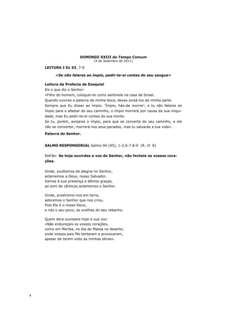 DOMINGO XXIII do Tempo Comum
                               (4 de Setembro de 2011)

    LEITURA I Ez 33, 7-9

            «Se não falares ao ímpio, pedir-te-ei contas do seu sangue»

    Leitura da Profecia de Ezequiel
    Eis o que diz o Senhor:
    «Filho do homem, coloquei-te como sentinela na casa de Israel.
    Quando ouvires a palavra da minha boca, deves avisá-los da minha parte.
    Sempre que Eu disser ao ímpio: ‘Ímpio, hás-de morrer’, e tu não falares ao
    ímpio para o afastar do seu caminho, o ímpio morrerá por causa da sua iniqui-
    dade, mas Eu pedir-te-ei contas da sua morte.
    Se tu, porém, avisares o ímpio, para que se converta do seu caminho, e ele
    não se converter, morrerá nos seus pecados, mas tu salvarás a tua vida».

    Palavra do Senhor.


    SALMO RESPONSORIAL Salmo 94 (95), 1-2.6-7.8-9 (R. cf. 8)


    Refrão: Se hoje ouvirdes a voz do Senhor, não fecheis os vossos cora-
    ções.


    Vinde, exultemos de alegria no Senhor,
    aclamemos a Deus, nosso Salvador.
    Vamos à sua presença e dêmos graças,
    ao som de cânticos aclamemos o Senhor.

    Vinde, prostremo-nos em terra,
    adoremos o Senhor que nos criou.
    Pois Ele é o nosso Deus,
    e nós o seu povo, as ovelhas do seu rebanho.

    Quem dera ouvísseis hoje a sua voz:
    «Não endureçais os vossos corações,
    como em Meriba, no dia de Massa no deserto,
    onde vossos pais Me tentaram e provocaram,
    apesar de terem visto as minhas obras».




4
 