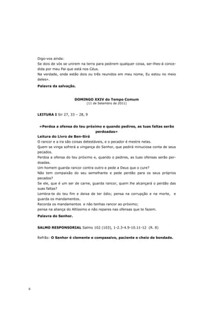 Digo-vos ainda:
    Se dois de vós se unirem na terra para pedirem qualquer coisa, ser-lhes-á conce-
    dida por meu Pai que está nos Céus.
    Na verdade, onde estão dois ou três reunidos em meu nome, Eu estou no meio
    deles».

    Palavra da salvação.



                          DOMINGO XXIV do Tempo Comum
                                 (11 de Setembro de 2011)


    LEITURA I Sir 27, 33 – 28, 9


     «Perdoa a ofensa do teu próximo e quando pedires, as tuas faltas serão
                                      perdoadas»
    Leitura do Livro de Ben-Sirá
    O rancor e a ira são coisas detestáveis, e o pecador é mestre nelas.
    Quem se vinga sofrerá a vingança do Senhor, que pedirá minuciosa conta de seus
    pecados.
    Perdoa a ofensa do teu próximo e, quando o pedires, as tuas ofensas serão per-
    doadas.
    Um homem guarda rancor contra outro e pede a Deus que o cure?
    Não tem compaixão do seu semelhante e pede perdão para os seus próprios
    pecados?
    Se ele, que é um ser de carne, guarda rancor, quem lhe alcançará o perdão das
    suas faltas?
    Lembra-te do teu fim e deixa de ter ódio; pensa na corrupção e na morte,      e
    guarda os mandamentos.
    Recorda os mandamentos e não tenhas rancor ao próximo;
    pensa na aliança do Altíssimo e não repares nas ofensas que te fazem.
    Palavra do Senhor.


    SALMO RESPONSORIAL Salmo 102 (103), 1-2.3-4.9-10.11-12 (R. 8)


    Refrão: O Senhor é clemente e compassivo, paciente e cheio de bondade.




6
 