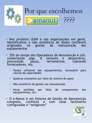 Por que escolhemos
                          ????

 Nos projetos LEAN e nas organizações em geral,
identificamos a não existência de dados confiáveis
originados   na   gestão   da   manutenção    dos
equipamentos

 35% do tempo dos Operadores de Manutenção é útil,
consertando algo. O           restante é desperdício,
procurando     peças,         ferramentas,  cobrando
fornecedores, etc.
   Tempo utilizável dos     equipamentos, necessário para
    cálculo de capacidades

   Quebras constantes por falta de sistema de apoio

   Não existência de gestão nas manutenções

   Horas perdidas por        falta   de    componentes   dos
    equipamentos, etc.

 O e-Manut é um Sistema de Gestão de Manutenção
completo, confiável e com                  telas   facilmente
configuradas e “amigáveis”


                                                           14
 