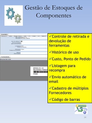 Gestão de Estoques de
    Componentes


        Controle de retirada e
        devolução de
        ferramentas
        Histórico de uso
        Custo, Ponto de Pedido
        Listagem para
        recompra
        Envio automático de
        email
        Cadastro de múltiplos
        Fornecedores
        Código de barras



                            24
 