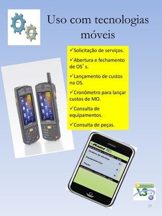 Uso com tecnologias
      móveis
    Solicitação de serviços.
    Abertura e fechamento
    de OS’s.
    Lançamento de custos
    na OS.
    Cronômetro para lançar
    custos de MO.
    Consulta de
    equipamentos.
    Consulta de peças.




                                27
 