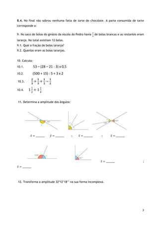 3
8.4. No final não sobrou nenhuma fatia de tarte de chocolate. A parte consumida de tarte
corresponde a:
9. No saco de bolas do ginásio da escola do Pedro havia
1
4
de bolas brancas e as restantes eram
laranja. No total existiam 12 bolas.
9.1. Qual a fração de bolas laranja?
9.2. Quantas eram as bolas laranjas.
10. Calcula:
10.1. 53 – (28 – 21 : 3) x 0,5
10.2. (500 + 15) : 5 + 3 x 2
10.3.
𝟐
𝟑
+
𝟏
𝟑
+
𝟏
𝟑
−
𝟏
𝟐
10.4. 1
1
2
+ 1
1
4
11. Determina a amplitude dos ângulos:
𝑥̂ = ________ 𝑦̂ = ________ ; 𝑥̂ = ________ ; 𝑥̂ = ________
𝑥̂ = ________ ;
𝑥̂ = ________
12. Transforma a amplitude 32º12’18’’ na sua forma incomplexa.
 
