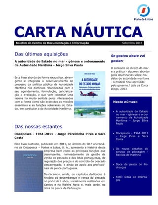 CARTA NÁUTICA
Se gostou deste vai
gostar:
O contexto do direito do mar
e a prática - algumas aborda-
gens doutrinárias sobre mo-
delos de autoridade marítima
- o modelo final aprovado
pelo governo / Luís da Costa
Diogo, 2003
Neste número
• A autoridade do Estado
no mar - génese e orde-
namento da Autoridade
Marítima - Jorge Silva
Paulo
• Docapesca - 1961-2011
- Jorge Pires e Sara
Costa
• Os novos desafios do
serviço de pilotagem -
Revista de Marinha
• Doca de pesca de Pe-
drouços
• Foto: Doca de Pedrou-
ços
Boletim do Centro de Documentação e Informação Setembro 2018
Das últimas aquisições
A autoridade do Estado no mar - génese e ordenamento
da Autoridade Marítima - Jorge Silva Paulo
Este livro aborda de forma exaustiva, abran-
gente e integrada o desenvolvimento do
processo da política pública da Autoridade
Marítima nos domínios relacionados com o
seu agendamento, formulação, concretiza-
ção e avaliação, e que vem colmatar uma
lacuna há muito sentida pelos interessados
com a forma como são exercidas as missões
essenciais e as funções soberanas do Esta-
do, em particular a da Autoridade Marítima.
Das nossas estantes
Docapesca - 1961-2011 - Jorge Pereirinha Pires e Sara
Costa
Este livro ilustrado, publicado em 2011, no âmbito do 50.º aniversá-
rio da Docapesca – Portos e Lotas, S. A., apresenta a história desta
empresa bem como as principais funções que
desempenha, nomeadamente de gestão da
venda do pescado e das lotas portuguesas, de
regulação dos preços e do controlo do pescado
descarregado, e ainda de apoio aos profissio-
nais da pesca portuguesa.
Destacamos, ainda, os capítulos dedicados à
história do desembarque e venda do pescado
no porto de Lisboa, inicialmente realizados em
Santos e na Ribeira Nova e, mais tarde, na
doca de pesca de Pedrouços.
 