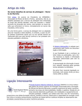 Artigo do mês
Os novos desafios do serviço de pilotagem - Revis-
ta de Marinha
Este artigo, da autoria do Presidente da APIBARRA—
Associação de Pilotos de Barra e Portos, apresenta, não só, os
desafios passados que o serviço de pilotagem tem enfrentado
ao longo das últimas décadas, como por exemplo o “rápido”
aumento da dimensão dos navios, mas também os novos de-
safio que enfrentará no futuro, nomeadamente os navios não
tripulados, entre outros.
De uma forma geral, o serviço de pilotagem tem se adaptado
para dar resposta a estes desafios, no entanto, o autor do arti-
go destaca igualmente aquilo que na sua opinião deverá ser
melhorado para que este serviço continue a ser prestado com
elevada qualidade e eficiência.
Boletim Bibliográfico
O Boletim Bibliográfico é editado peri-
odicamente pelo Centro de Documen-
tação e Informação.
A sua finalidade é dar a conhecer ao
leitor todas as publicações, sob a for-
ma impressa ou digital, e informação
relevantes selecionadas pelo CDI no
mês anterior.
A apresentação da informação é temá-
tica, estando repartida pelos grandes
temas adotados na biblioteca.
Na parte final, havendo legislação se-
lecionada, terá acesso direto ao docu-
mento (DRE ou JOUE).
Ligação Interessante
A Escola Superior Náutica Infante D. Henrique (ENIDH) é a única institui-
ção pública de ensino superior em Portugal vocacionada para a formação
de Oficiais da Marinha Mercante e quadros superiores do sector marítimo-
portuário nas áreas da Intermodalidade, Gestão e Logística. Dotada de um
corpo docente altamente qualificado e de instalações e equipamentos de
elevada qualidade, a ENIDH, que celebra este mês o seu 94.º aniversário,
proporciona uma sólida formação cultural, científica e técnica, desenvolve a capacidade de inovação e aná-
lise crítica e ministra conhecimentos científicos de índole teórica e práticos dirigidos ao desempenho das
atividades características do sector marítimo-portuário.
 